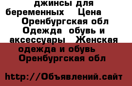 джинсы для беременных  › Цена ­ 600 - Оренбургская обл. Одежда, обувь и аксессуары » Женская одежда и обувь   . Оренбургская обл.